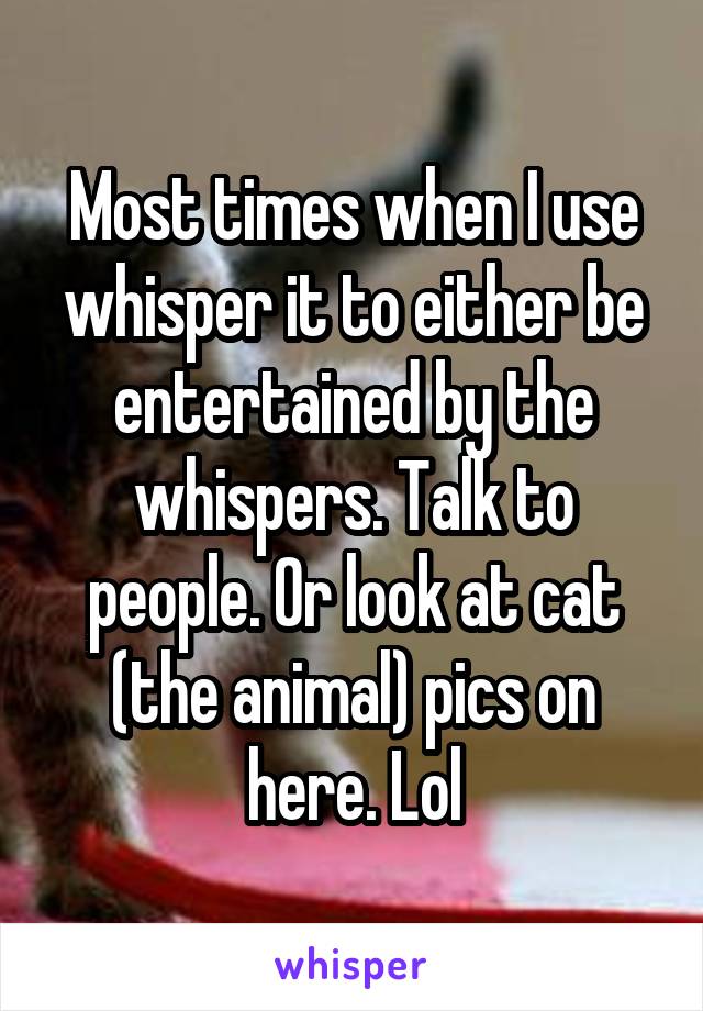 Most times when I use whisper it to either be entertained by the whispers. Talk to people. Or look at cat (the animal) pics on here. Lol