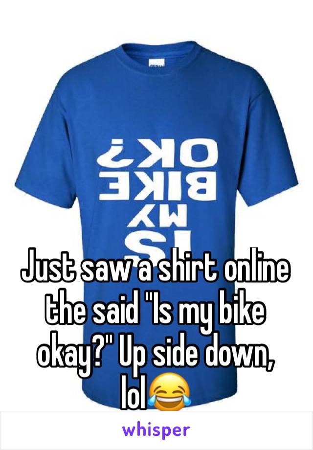 Just saw a shirt online the said "Is my bike okay?" Up side down, lol😂