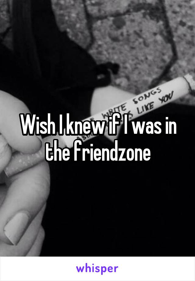 Wish I knew if I was in the friendzone