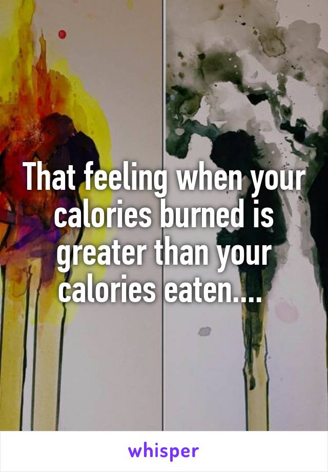 That feeling when your calories burned is greater than your calories eaten.... 