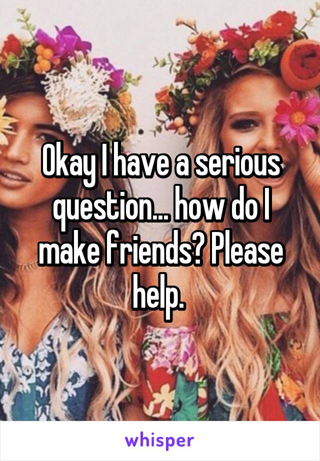 Okay I have a serious question... how do I make friends? Please help. 