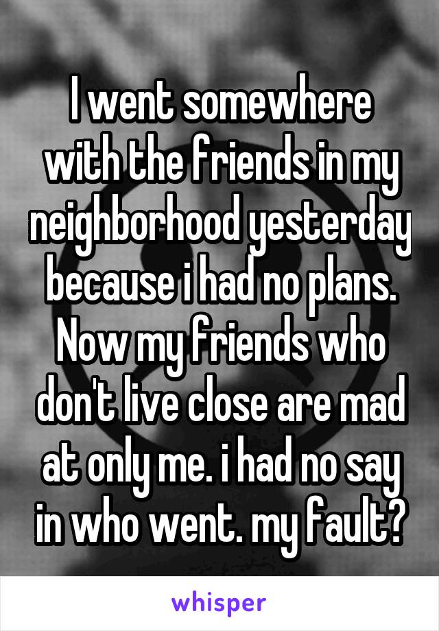 I went somewhere with the friends in my neighborhood yesterday because i had no plans. Now my friends who don't live close are mad at only me. i had no say in who went. my fault?