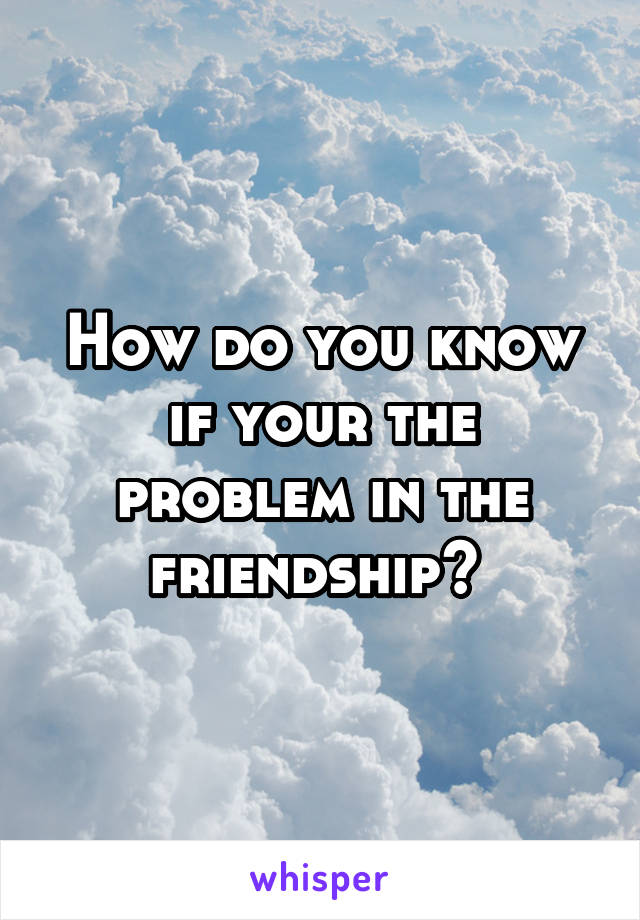 How do you know if your the problem in the friendship? 