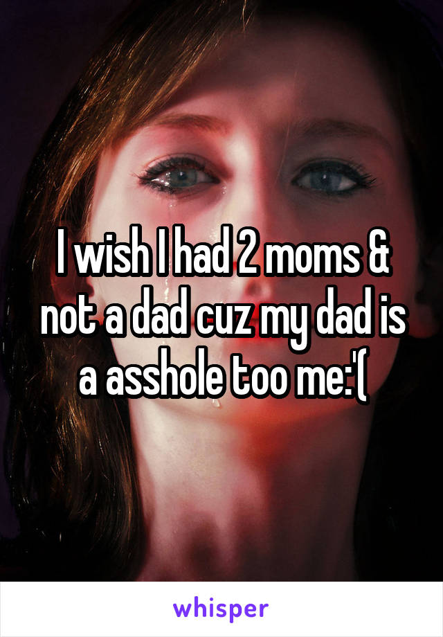 I wish I had 2 moms & not a dad cuz my dad is a asshole too me:'(