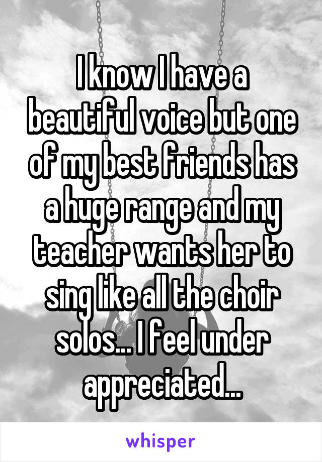 I know I have a beautiful voice but one of my best friends has a huge range and my teacher wants her to sing like all the choir solos... I feel under appreciated...