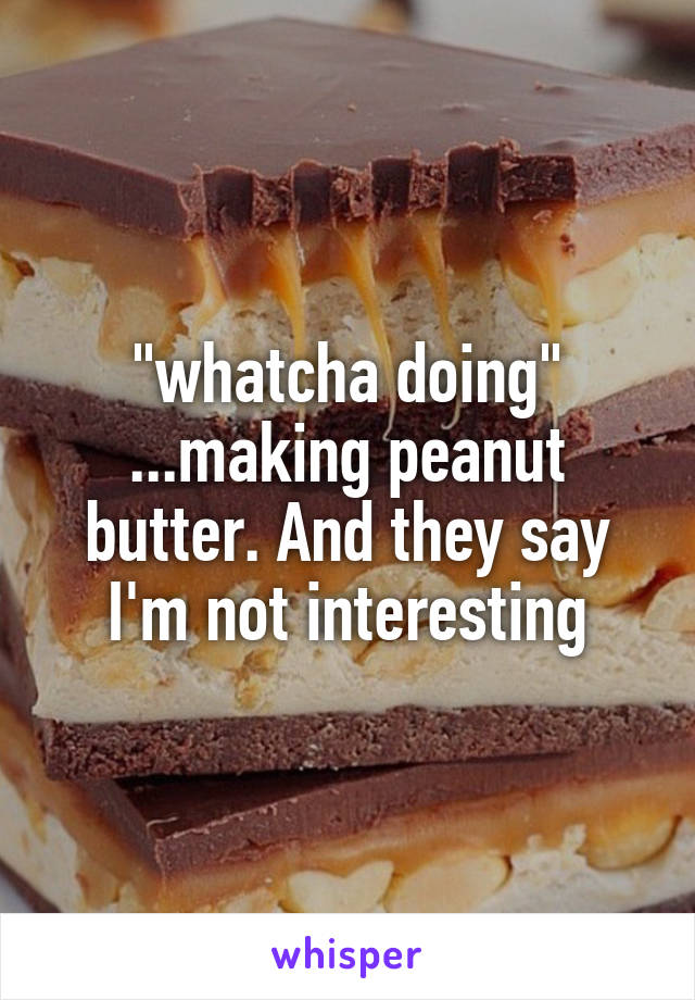 "whatcha doing" ...making peanut butter. And they say I'm not interesting