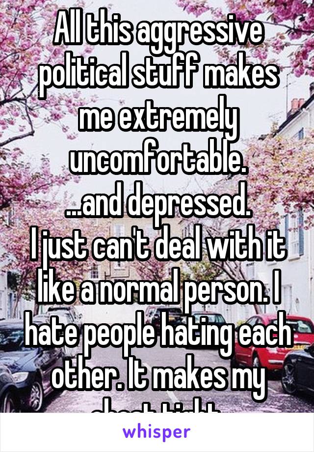 All this aggressive political stuff makes me extremely uncomfortable.
...and depressed.
I just can't deal with it like a normal person. I hate people hating each other. It makes my chest tight.