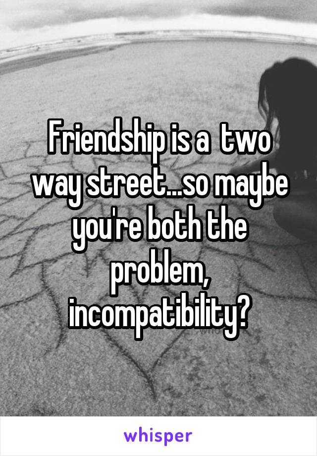 Friendship is a  two way street...so maybe you're both the problem, incompatibility?