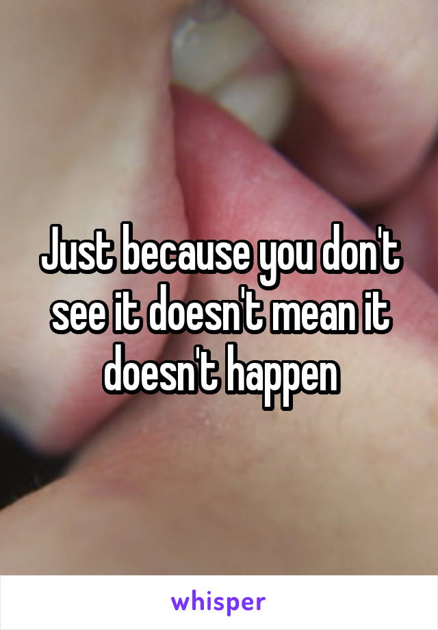 Just because you don't see it doesn't mean it doesn't happen