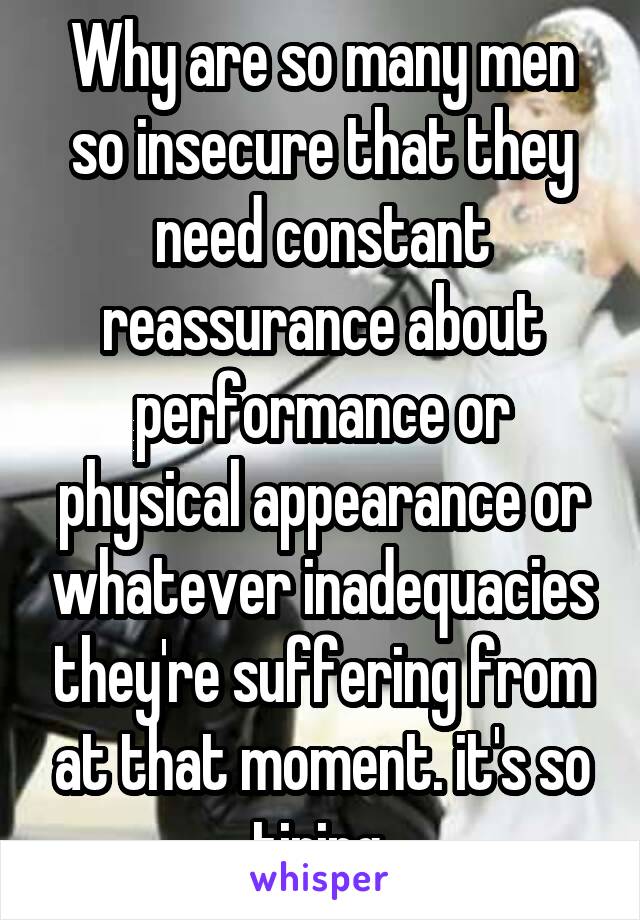 Why are so many men so insecure that they need constant reassurance about performance or physical appearance or whatever inadequacies they're suffering from at that moment. it's so tiring.