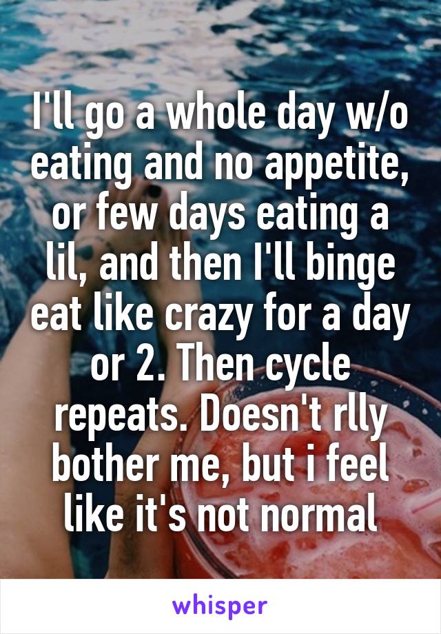 I'll go a whole day w/o eating and no appetite, or few days eating a lil, and then I'll binge eat like crazy for a day or 2. Then cycle repeats. Doesn't rlly bother me, but i feel like it's not normal