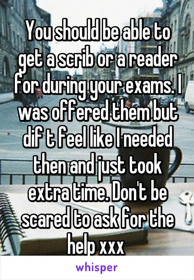 You should be able to get a scrib or a reader for during your exams. I was offered them but dif t feel like I needed then and just took extra time. Don't be scared to ask for the help xxx 