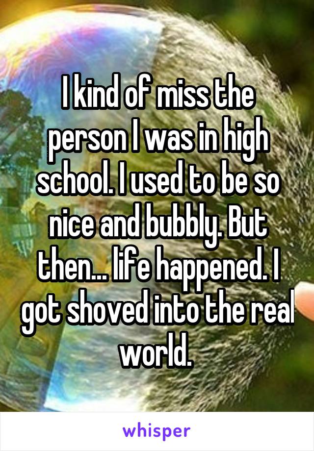 I kind of miss the person I was in high school. I used to be so nice and bubbly. But then... life happened. I got shoved into the real world. 