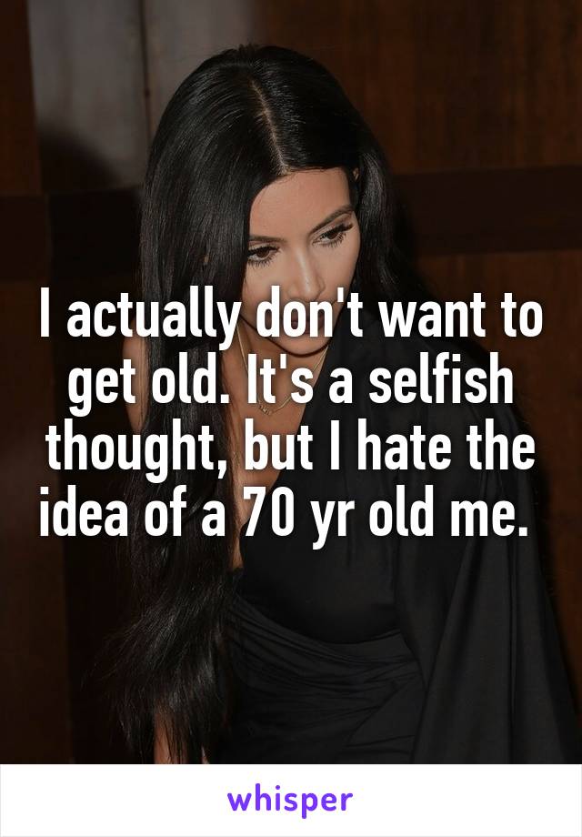 I actually don't want to get old. It's a selfish thought, but I hate the idea of a 70 yr old me. 