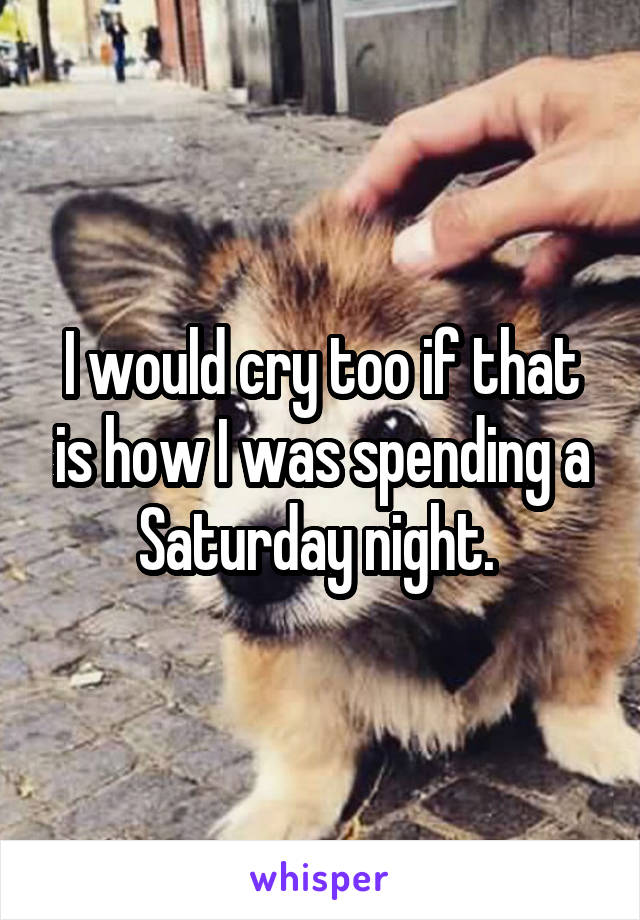 I would cry too if that is how I was spending a Saturday night. 