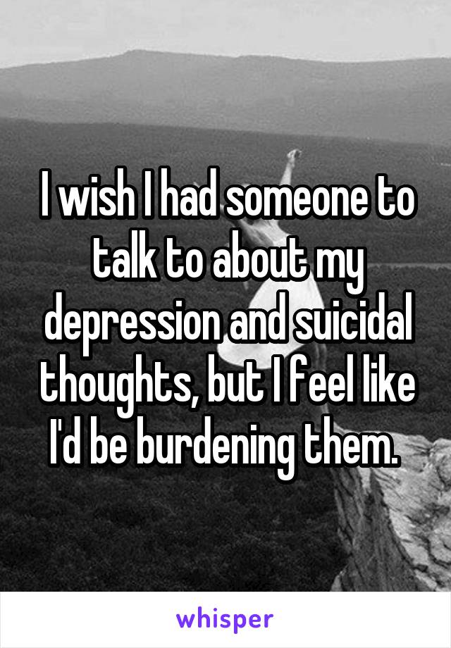 I wish I had someone to talk to about my depression and suicidal thoughts, but I feel like I'd be burdening them. 