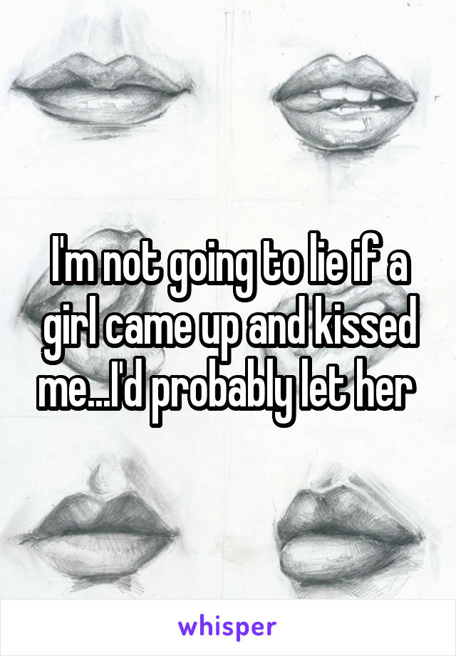 I'm not going to lie if a girl came up and kissed me...I'd probably let her 