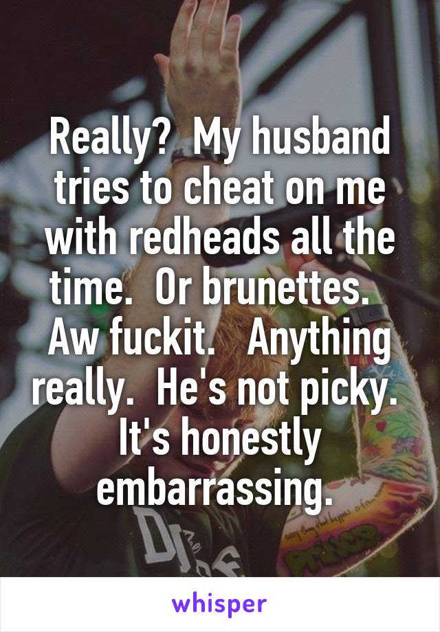 Really?  My husband tries to cheat on me with redheads all the time.  Or brunettes.   Aw fuckit.   Anything really.  He's not picky.  It's honestly embarrassing. 