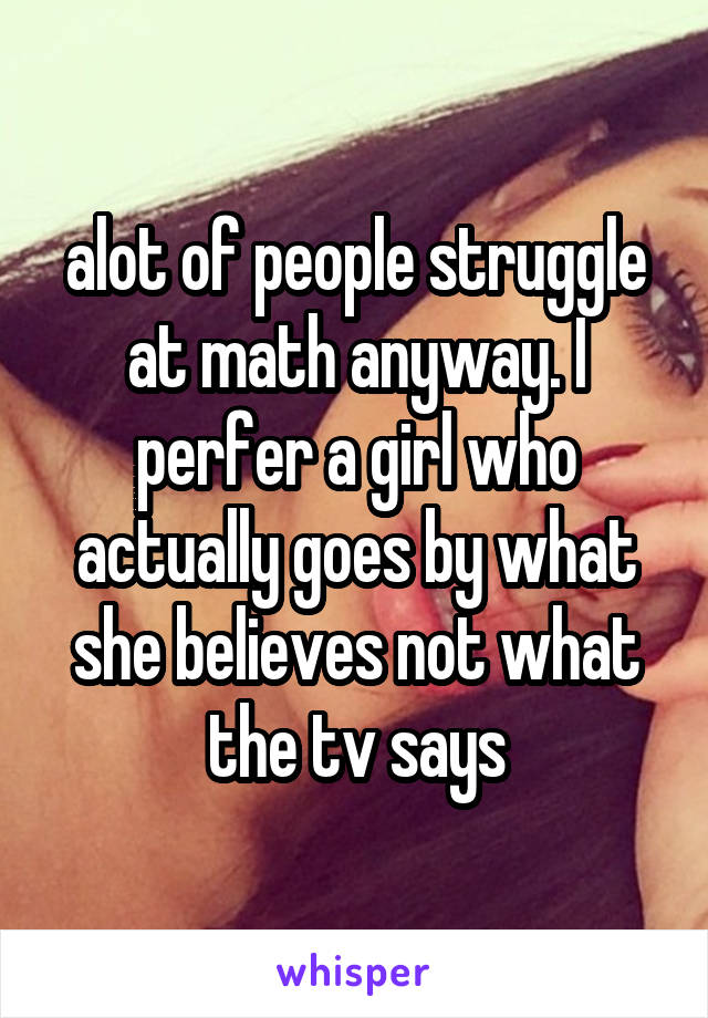 alot of people struggle at math anyway. I perfer a girl who actually goes by what she believes not what the tv says