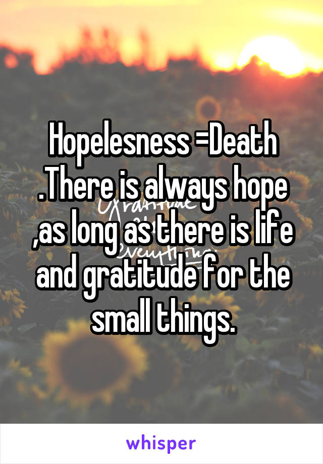 Hopelesness =Death .There is always hope ,as long as there is life and gratitude for the small things.