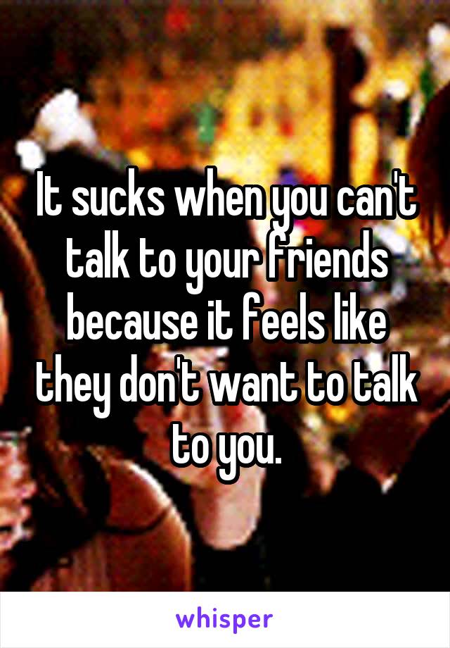 It sucks when you can't talk to your friends because it feels like they don't want to talk to you.