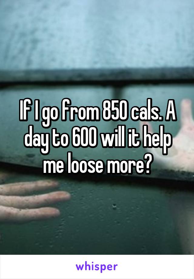 If I go from 850 cals. A day to 600 will it help me loose more?