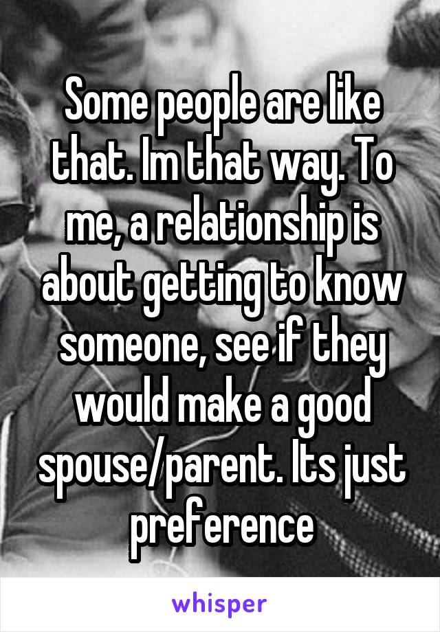 Some people are like that. Im that way. To me, a relationship is about getting to know someone, see if they would make a good spouse/parent. Its just preference