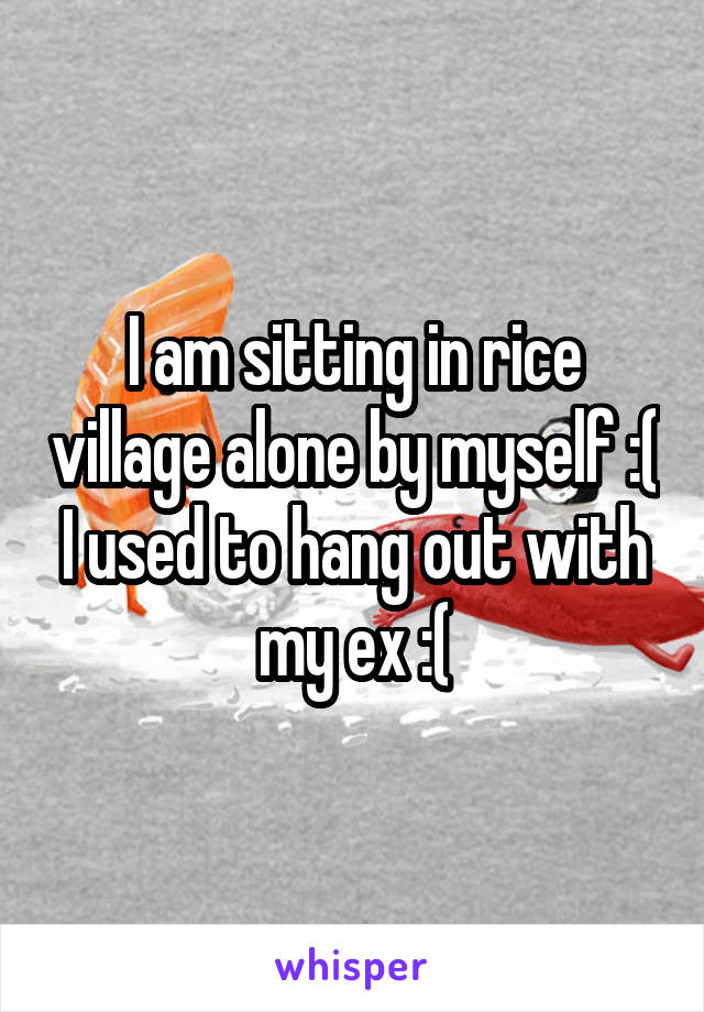 I am sitting in rice village alone by myself :( I used to hang out with my ex :(