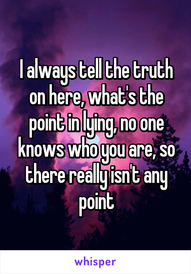 I always tell the truth on here, what's the point in lying, no one knows who you are, so there really isn't any point