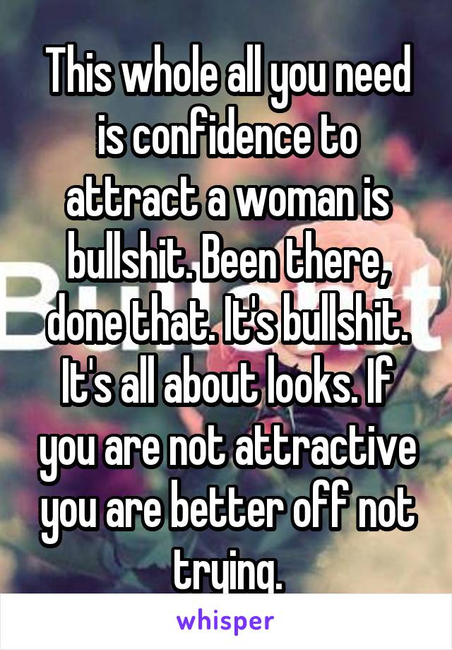 This whole all you need is confidence to attract a woman is bullshit. Been there, done that. It's bullshit. It's all about looks. If you are not attractive you are better off not trying.