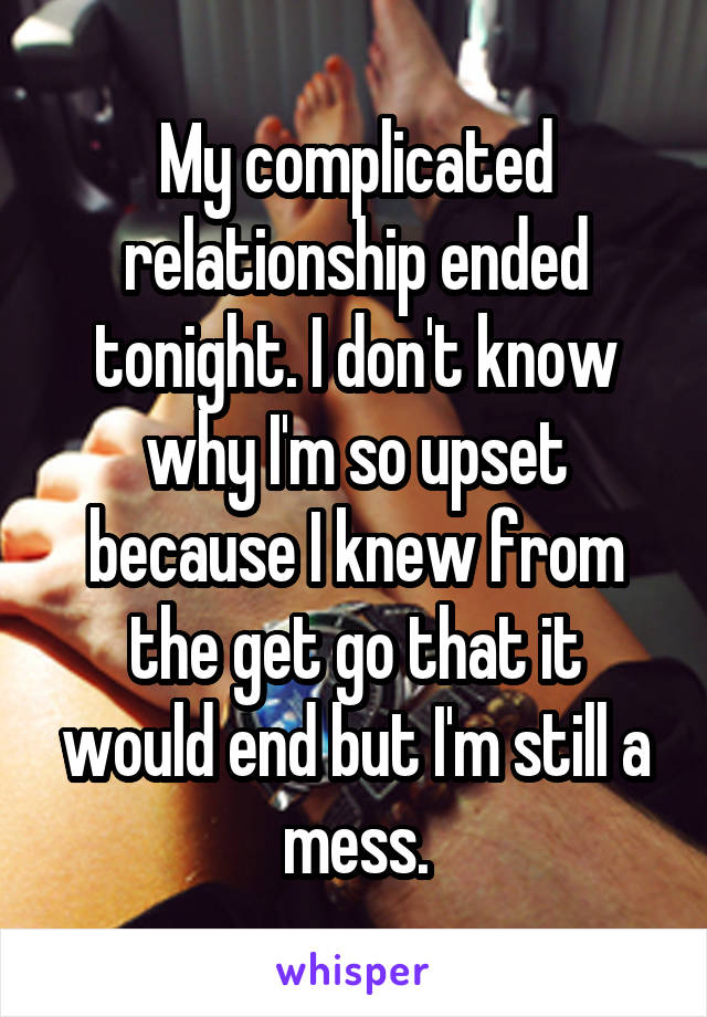 My complicated relationship ended tonight. I don't know why I'm so upset because I knew from the get go that it would end but I'm still a mess.