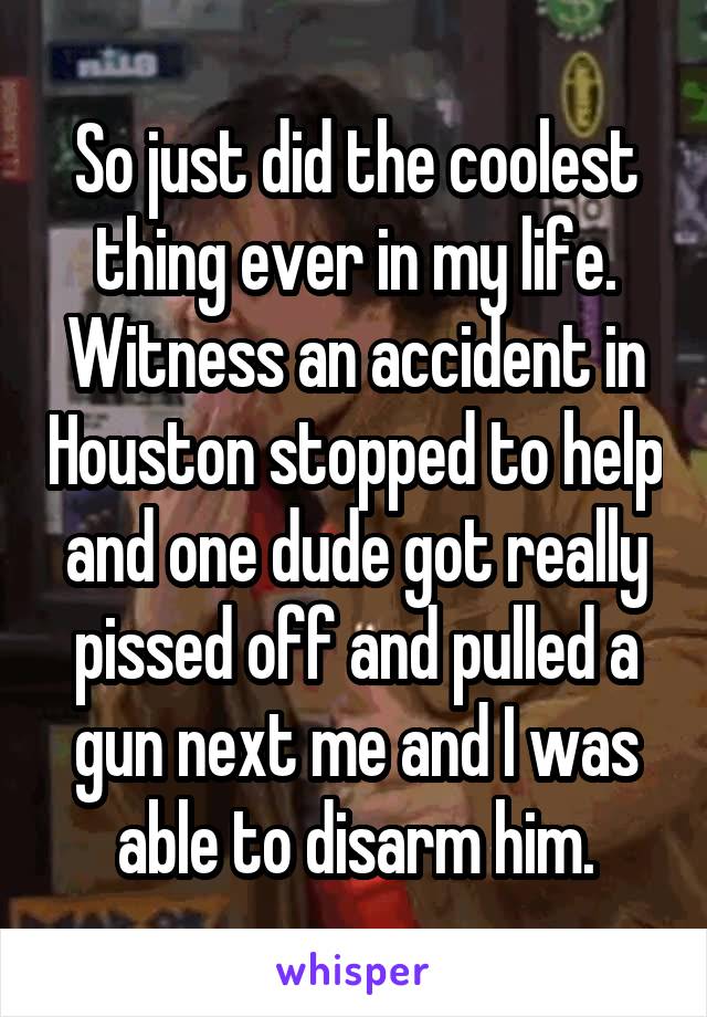 So just did the coolest thing ever in my life. Witness an accident in Houston stopped to help and one dude got really pissed off and pulled a gun next me and I was able to disarm him.