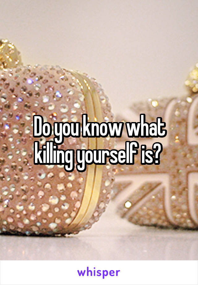 Do you know what killing yourself is? 