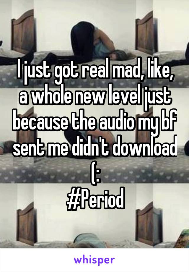 I just got real mad, like, a whole new level just because the audio my bf sent me didn't download (:
#Period