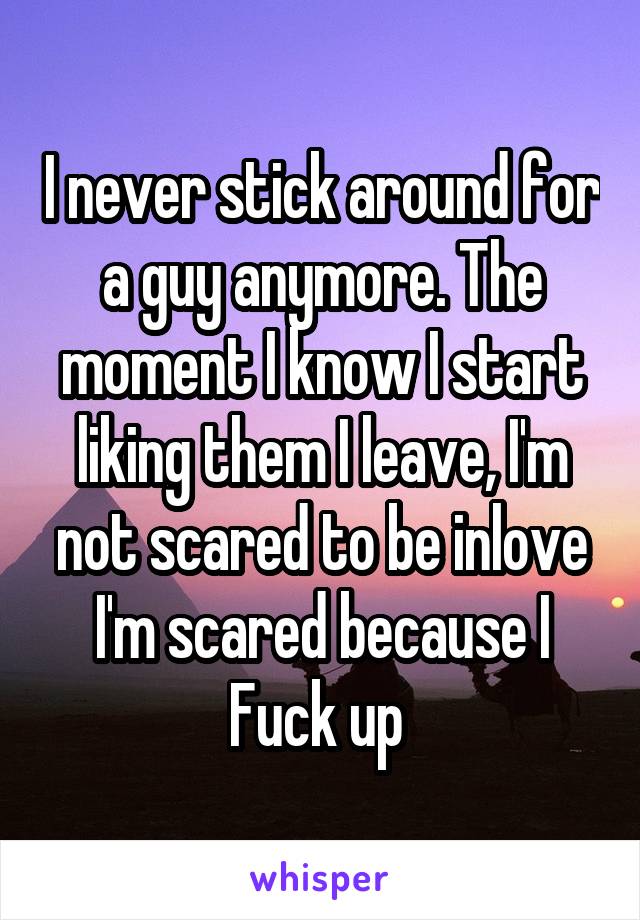 I never stick around for a guy anymore. The moment I know I start liking them I leave, I'm not scared to be inlove I'm scared because I Fuck up 