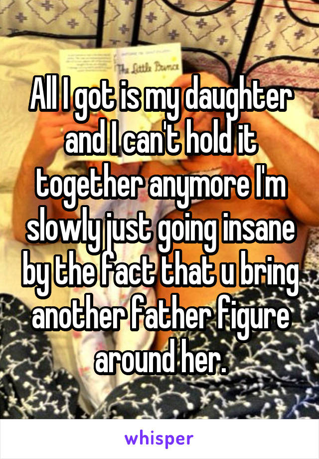 All I got is my daughter and I can't hold it together anymore I'm slowly just going insane by the fact that u bring another father figure around her.