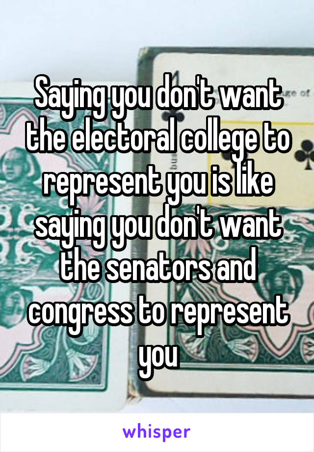 Saying you don't want the electoral college to represent you is like saying you don't want the senators and congress to represent you