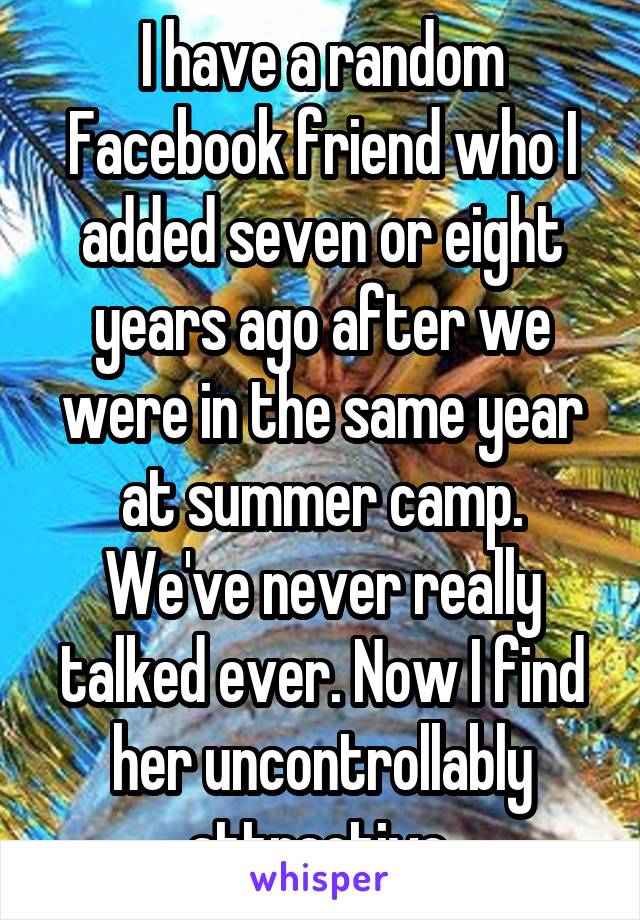 I have a random Facebook friend who I added seven or eight years ago after we were in the same year at summer camp. We've never really talked ever. Now I find her uncontrollably attractive.