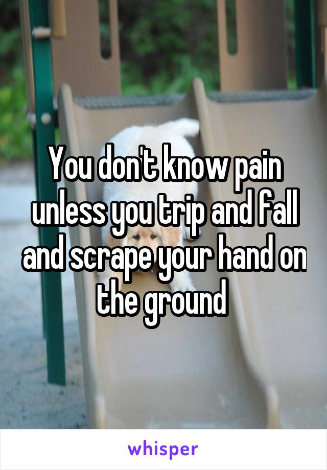 You don't know pain unless you trip and fall and scrape your hand on the ground 
