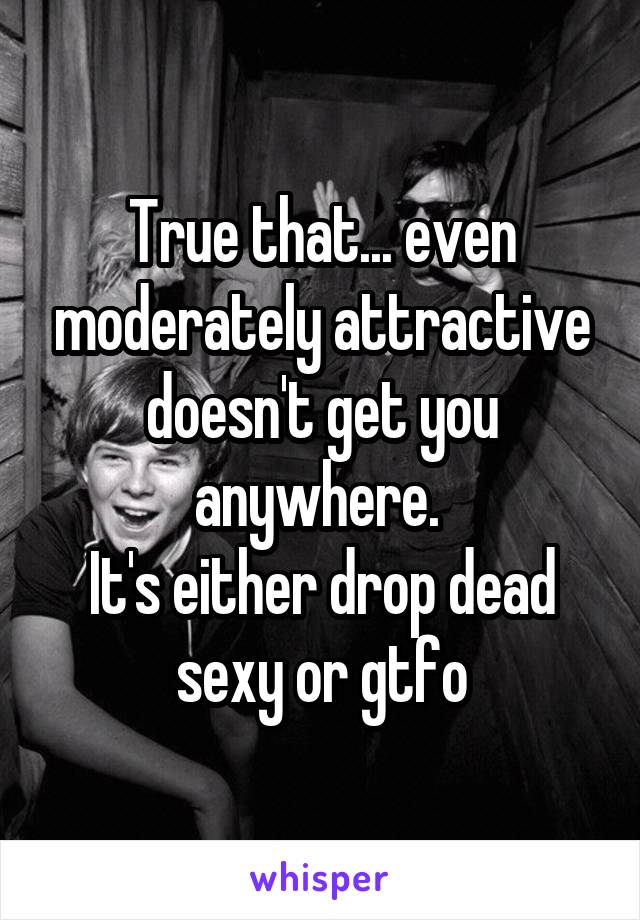 True that... even moderately attractive doesn't get you anywhere. 
It's either drop dead sexy or gtfo