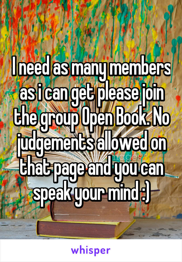 I need as many members as i can get please join the group Open Book. No judgements allowed on that page and you can speak your mind :)