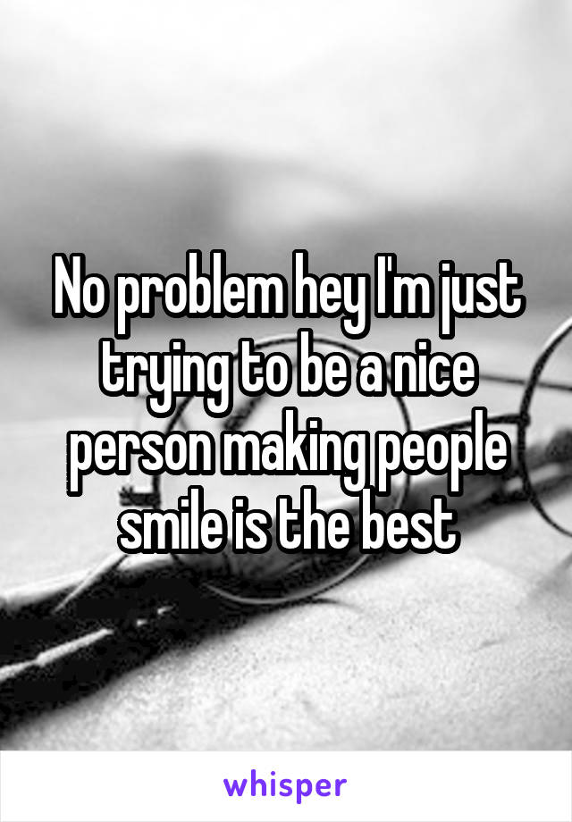 No problem hey I'm just trying to be a nice person making people smile is the best