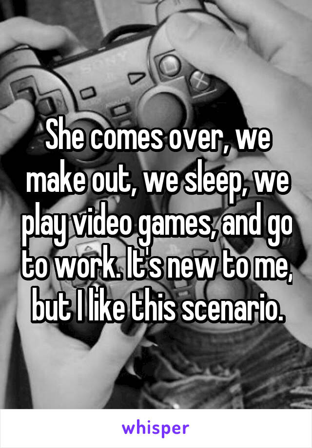 She comes over, we make out, we sleep, we play video games, and go to work. It's new to me, but I like this scenario.