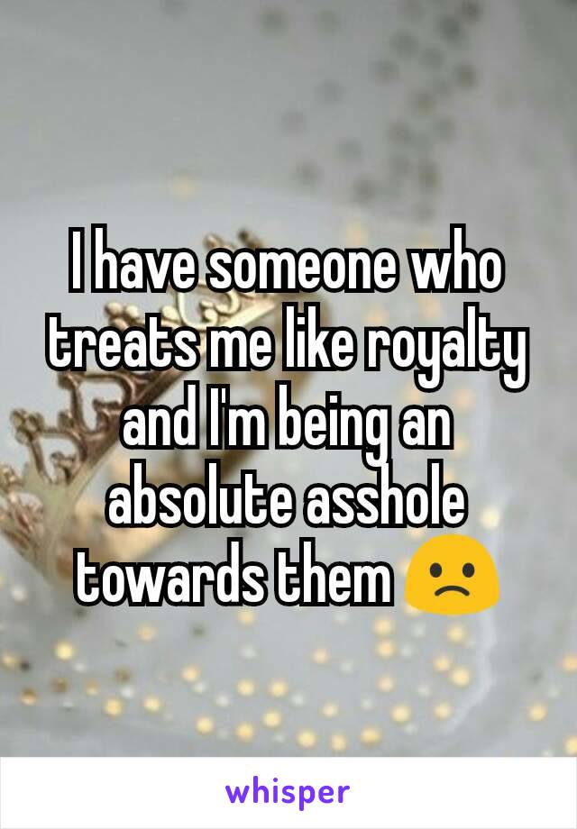 I have someone who treats me like royalty and I'm being an absolute asshole towards them 🙁