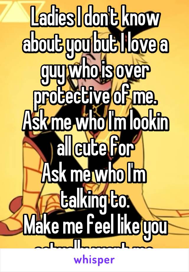 Ladies I don't know about you but I love a guy who is over protective of me.
Ask me who I'm lookin all cute for
Ask me who I'm  talking to.
Make me feel like you actually want me.