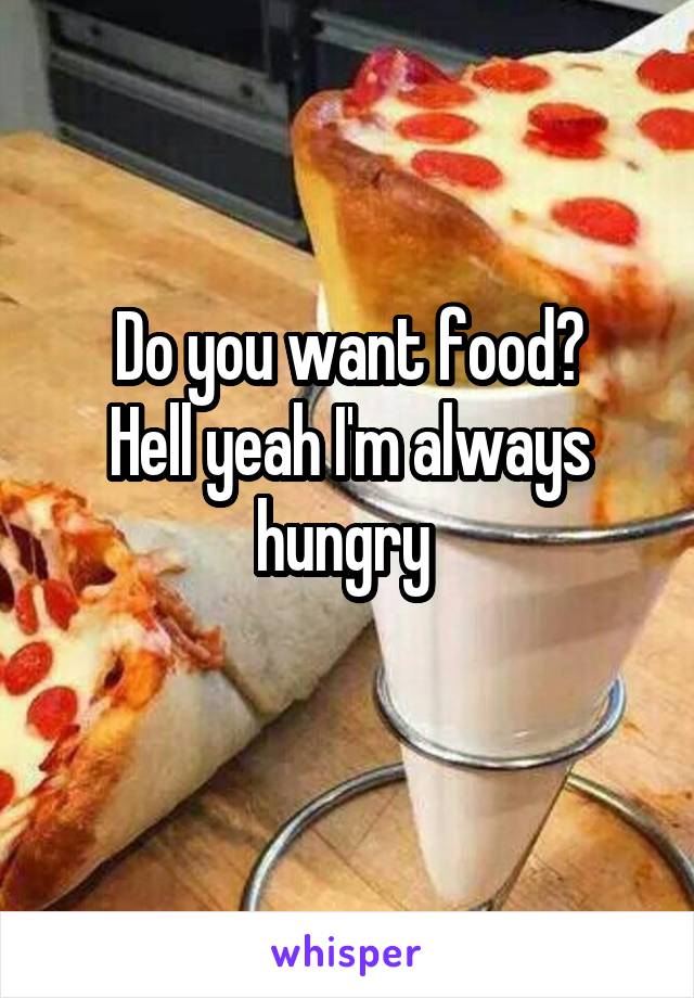 Do you want food?
Hell yeah I'm always hungry 
