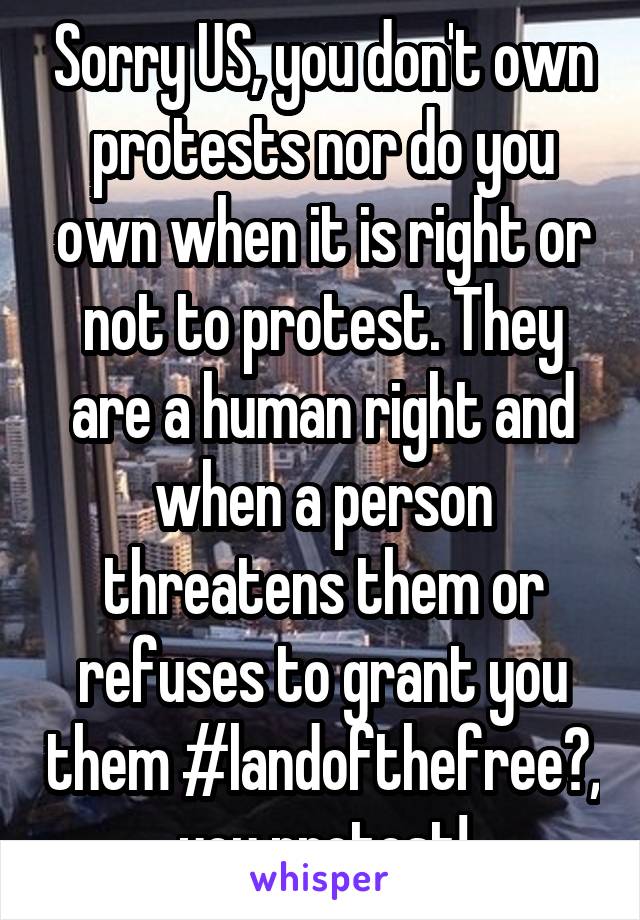Sorry US, you don't own protests nor do you own when it is right or not to protest. They are a human right and when a person threatens them or refuses to grant you them #landofthefree?, you protest!