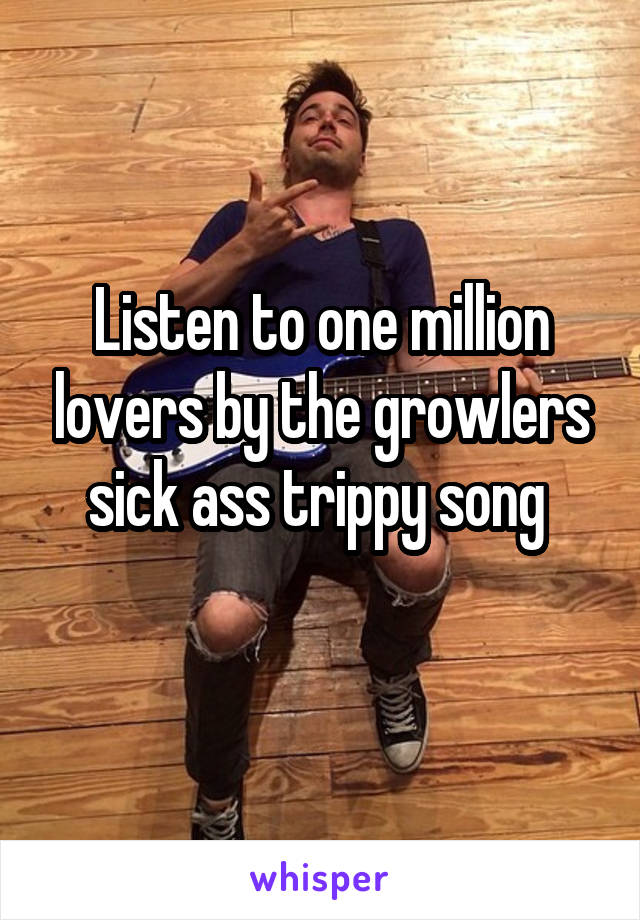 Listen to one million lovers by the growlers sick ass trippy song 
