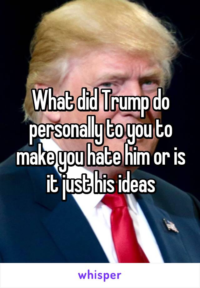 What did Trump do personally to you to make you hate him or is it just his ideas