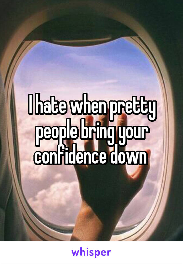 I hate when pretty people bring your confidence down 